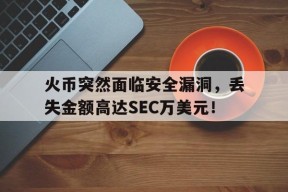 爱游戏体育官网-包含火币突然面临安全漏洞，丢失金额高达SEC万美元！的词条